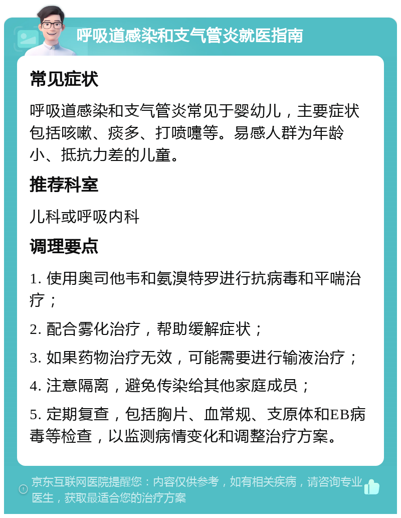 呼吸道感染和支气管炎就医指南 常见症状 呼吸道感染和支气管炎常见于婴幼儿，主要症状包括咳嗽、痰多、打喷嚏等。易感人群为年龄小、抵抗力差的儿童。 推荐科室 儿科或呼吸内科 调理要点 1. 使用奥司他韦和氨溴特罗进行抗病毒和平喘治疗； 2. 配合雾化治疗，帮助缓解症状； 3. 如果药物治疗无效，可能需要进行输液治疗； 4. 注意隔离，避免传染给其他家庭成员； 5. 定期复查，包括胸片、血常规、支原体和EB病毒等检查，以监测病情变化和调整治疗方案。