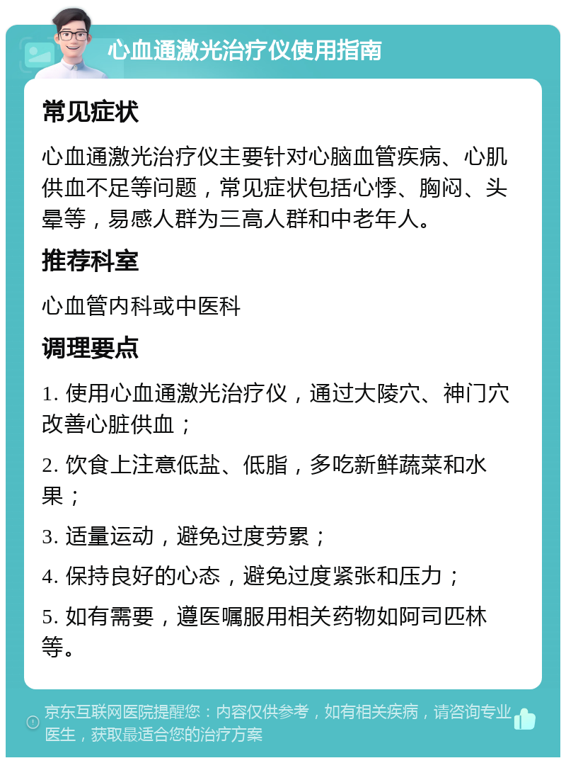 心血通激光治疗仪使用指南 常见症状 心血通激光治疗仪主要针对心脑血管疾病、心肌供血不足等问题，常见症状包括心悸、胸闷、头晕等，易感人群为三高人群和中老年人。 推荐科室 心血管内科或中医科 调理要点 1. 使用心血通激光治疗仪，通过大陵穴、神门穴改善心脏供血； 2. 饮食上注意低盐、低脂，多吃新鲜蔬菜和水果； 3. 适量运动，避免过度劳累； 4. 保持良好的心态，避免过度紧张和压力； 5. 如有需要，遵医嘱服用相关药物如阿司匹林等。