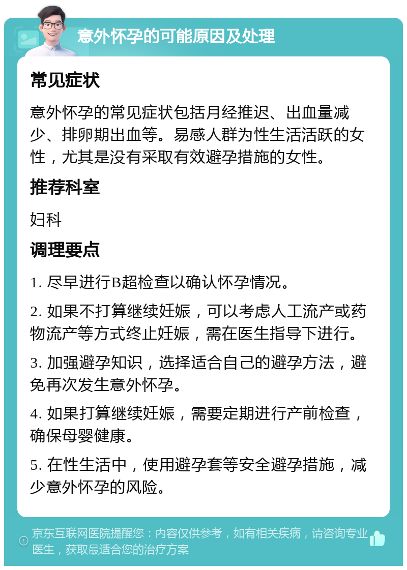 意外怀孕的可能原因及处理 常见症状 意外怀孕的常见症状包括月经推迟、出血量减少、排卵期出血等。易感人群为性生活活跃的女性，尤其是没有采取有效避孕措施的女性。 推荐科室 妇科 调理要点 1. 尽早进行B超检查以确认怀孕情况。 2. 如果不打算继续妊娠，可以考虑人工流产或药物流产等方式终止妊娠，需在医生指导下进行。 3. 加强避孕知识，选择适合自己的避孕方法，避免再次发生意外怀孕。 4. 如果打算继续妊娠，需要定期进行产前检查，确保母婴健康。 5. 在性生活中，使用避孕套等安全避孕措施，减少意外怀孕的风险。