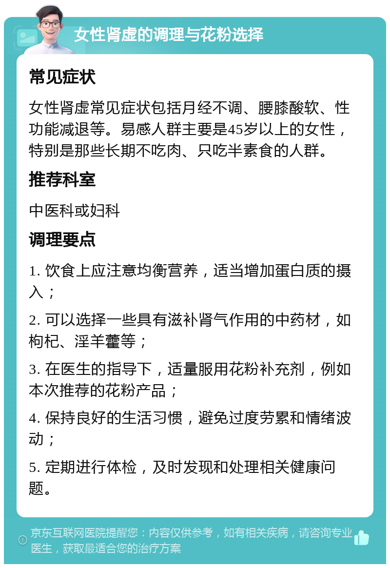 女性肾虚的调理与花粉选择 常见症状 女性肾虚常见症状包括月经不调、腰膝酸软、性功能减退等。易感人群主要是45岁以上的女性，特别是那些长期不吃肉、只吃半素食的人群。 推荐科室 中医科或妇科 调理要点 1. 饮食上应注意均衡营养，适当增加蛋白质的摄入； 2. 可以选择一些具有滋补肾气作用的中药材，如枸杞、淫羊藿等； 3. 在医生的指导下，适量服用花粉补充剂，例如本次推荐的花粉产品； 4. 保持良好的生活习惯，避免过度劳累和情绪波动； 5. 定期进行体检，及时发现和处理相关健康问题。