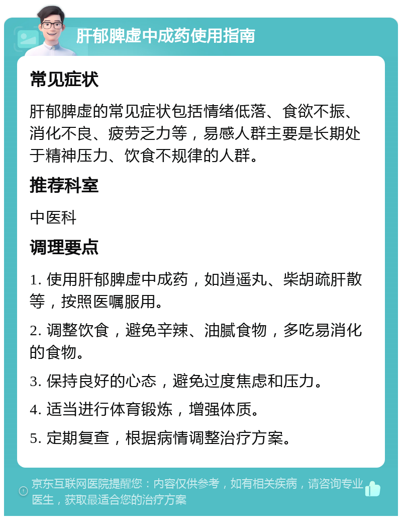 肝郁脾虚中成药使用指南 常见症状 肝郁脾虚的常见症状包括情绪低落、食欲不振、消化不良、疲劳乏力等，易感人群主要是长期处于精神压力、饮食不规律的人群。 推荐科室 中医科 调理要点 1. 使用肝郁脾虚中成药，如逍遥丸、柴胡疏肝散等，按照医嘱服用。 2. 调整饮食，避免辛辣、油腻食物，多吃易消化的食物。 3. 保持良好的心态，避免过度焦虑和压力。 4. 适当进行体育锻炼，增强体质。 5. 定期复查，根据病情调整治疗方案。