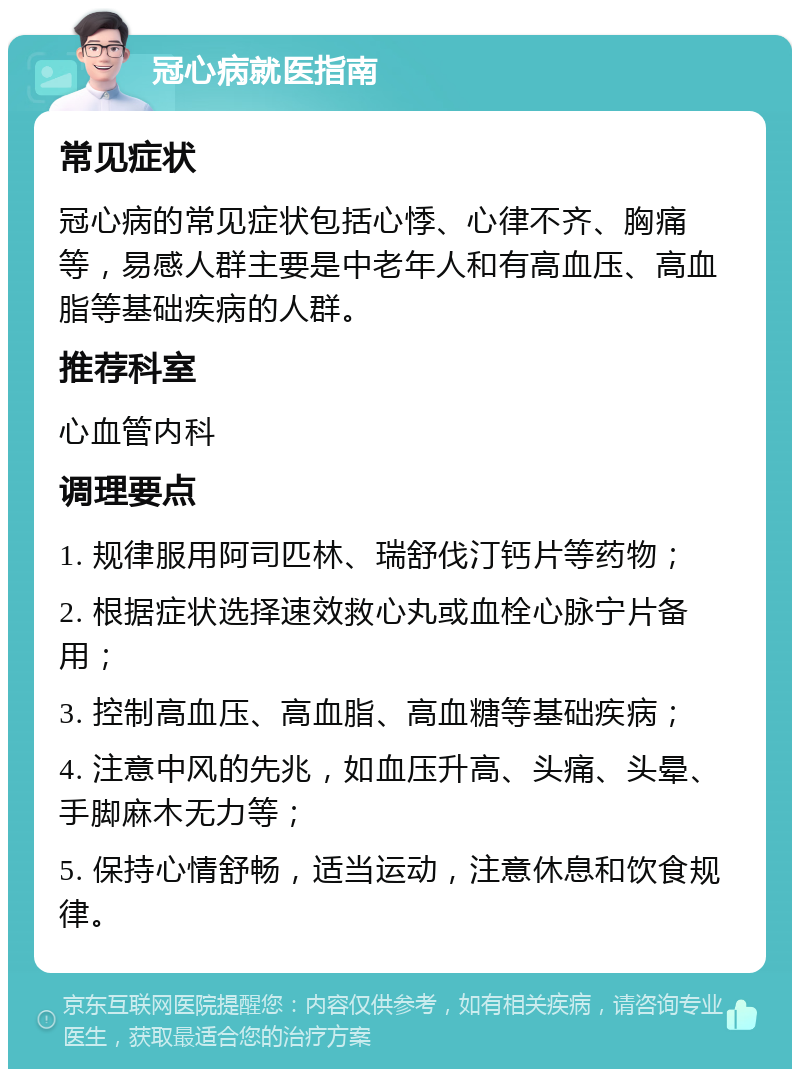 冠心病就医指南 常见症状 冠心病的常见症状包括心悸、心律不齐、胸痛等，易感人群主要是中老年人和有高血压、高血脂等基础疾病的人群。 推荐科室 心血管内科 调理要点 1. 规律服用阿司匹林、瑞舒伐汀钙片等药物； 2. 根据症状选择速效救心丸或血栓心脉宁片备用； 3. 控制高血压、高血脂、高血糖等基础疾病； 4. 注意中风的先兆，如血压升高、头痛、头晕、手脚麻木无力等； 5. 保持心情舒畅，适当运动，注意休息和饮食规律。