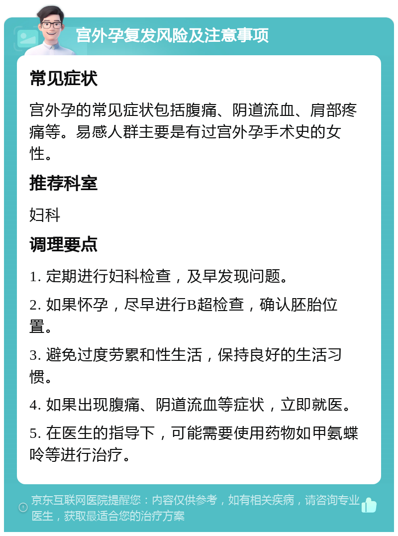 宫外孕复发风险及注意事项 常见症状 宫外孕的常见症状包括腹痛、阴道流血、肩部疼痛等。易感人群主要是有过宫外孕手术史的女性。 推荐科室 妇科 调理要点 1. 定期进行妇科检查，及早发现问题。 2. 如果怀孕，尽早进行B超检查，确认胚胎位置。 3. 避免过度劳累和性生活，保持良好的生活习惯。 4. 如果出现腹痛、阴道流血等症状，立即就医。 5. 在医生的指导下，可能需要使用药物如甲氨蝶呤等进行治疗。