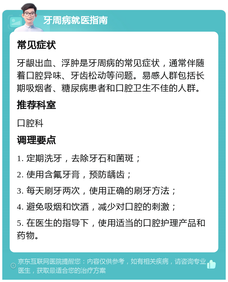 牙周病就医指南 常见症状 牙龈出血、浮肿是牙周病的常见症状，通常伴随着口腔异味、牙齿松动等问题。易感人群包括长期吸烟者、糖尿病患者和口腔卫生不佳的人群。 推荐科室 口腔科 调理要点 1. 定期洗牙，去除牙石和菌斑； 2. 使用含氟牙膏，预防龋齿； 3. 每天刷牙两次，使用正确的刷牙方法； 4. 避免吸烟和饮酒，减少对口腔的刺激； 5. 在医生的指导下，使用适当的口腔护理产品和药物。