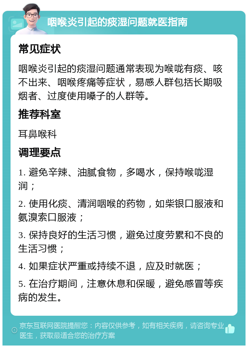 咽喉炎引起的痰湿问题就医指南 常见症状 咽喉炎引起的痰湿问题通常表现为喉咙有痰、咳不出来、咽喉疼痛等症状，易感人群包括长期吸烟者、过度使用嗓子的人群等。 推荐科室 耳鼻喉科 调理要点 1. 避免辛辣、油腻食物，多喝水，保持喉咙湿润； 2. 使用化痰、清润咽喉的药物，如柴银口服液和氨溴索口服液； 3. 保持良好的生活习惯，避免过度劳累和不良的生活习惯； 4. 如果症状严重或持续不退，应及时就医； 5. 在治疗期间，注意休息和保暖，避免感冒等疾病的发生。