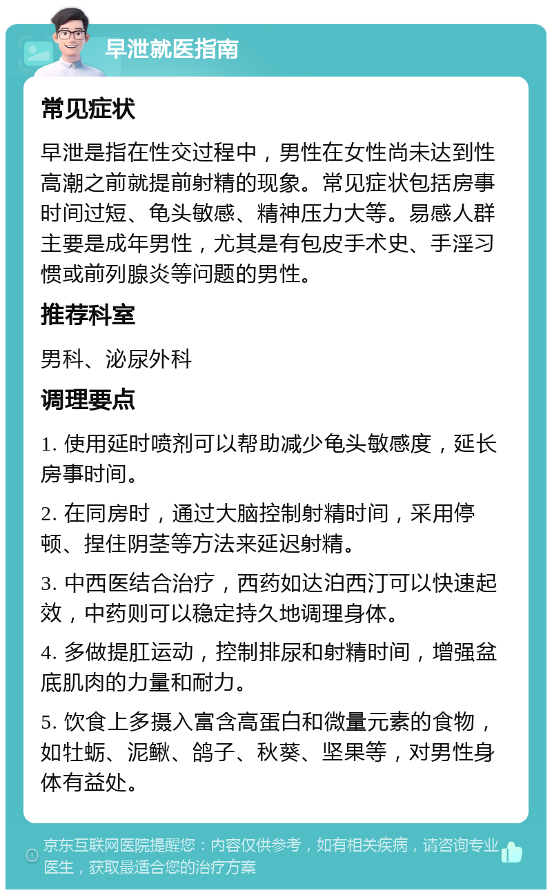 早泄就医指南 常见症状 早泄是指在性交过程中，男性在女性尚未达到性高潮之前就提前射精的现象。常见症状包括房事时间过短、龟头敏感、精神压力大等。易感人群主要是成年男性，尤其是有包皮手术史、手淫习惯或前列腺炎等问题的男性。 推荐科室 男科、泌尿外科 调理要点 1. 使用延时喷剂可以帮助减少龟头敏感度，延长房事时间。 2. 在同房时，通过大脑控制射精时间，采用停顿、捏住阴茎等方法来延迟射精。 3. 中西医结合治疗，西药如达泊西汀可以快速起效，中药则可以稳定持久地调理身体。 4. 多做提肛运动，控制排尿和射精时间，增强盆底肌肉的力量和耐力。 5. 饮食上多摄入富含高蛋白和微量元素的食物，如牡蛎、泥鳅、鸽子、秋葵、坚果等，对男性身体有益处。