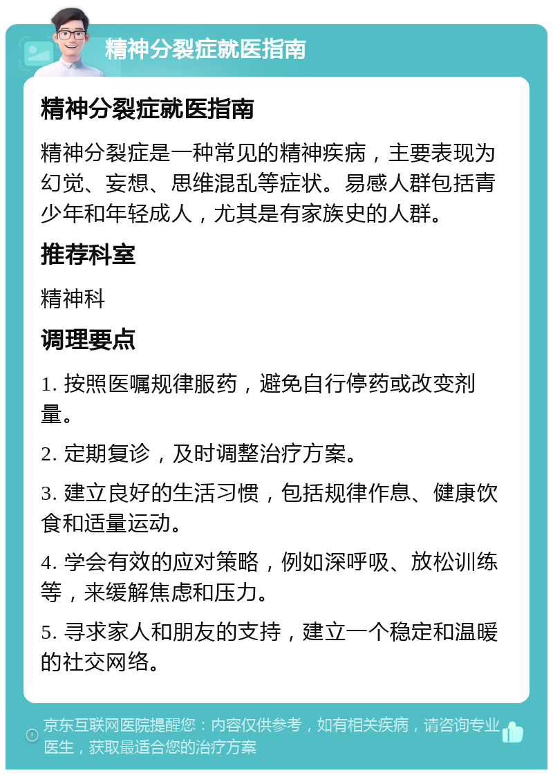 精神分裂症就医指南 精神分裂症就医指南 精神分裂症是一种常见的精神疾病，主要表现为幻觉、妄想、思维混乱等症状。易感人群包括青少年和年轻成人，尤其是有家族史的人群。 推荐科室 精神科 调理要点 1. 按照医嘱规律服药，避免自行停药或改变剂量。 2. 定期复诊，及时调整治疗方案。 3. 建立良好的生活习惯，包括规律作息、健康饮食和适量运动。 4. 学会有效的应对策略，例如深呼吸、放松训练等，来缓解焦虑和压力。 5. 寻求家人和朋友的支持，建立一个稳定和温暖的社交网络。