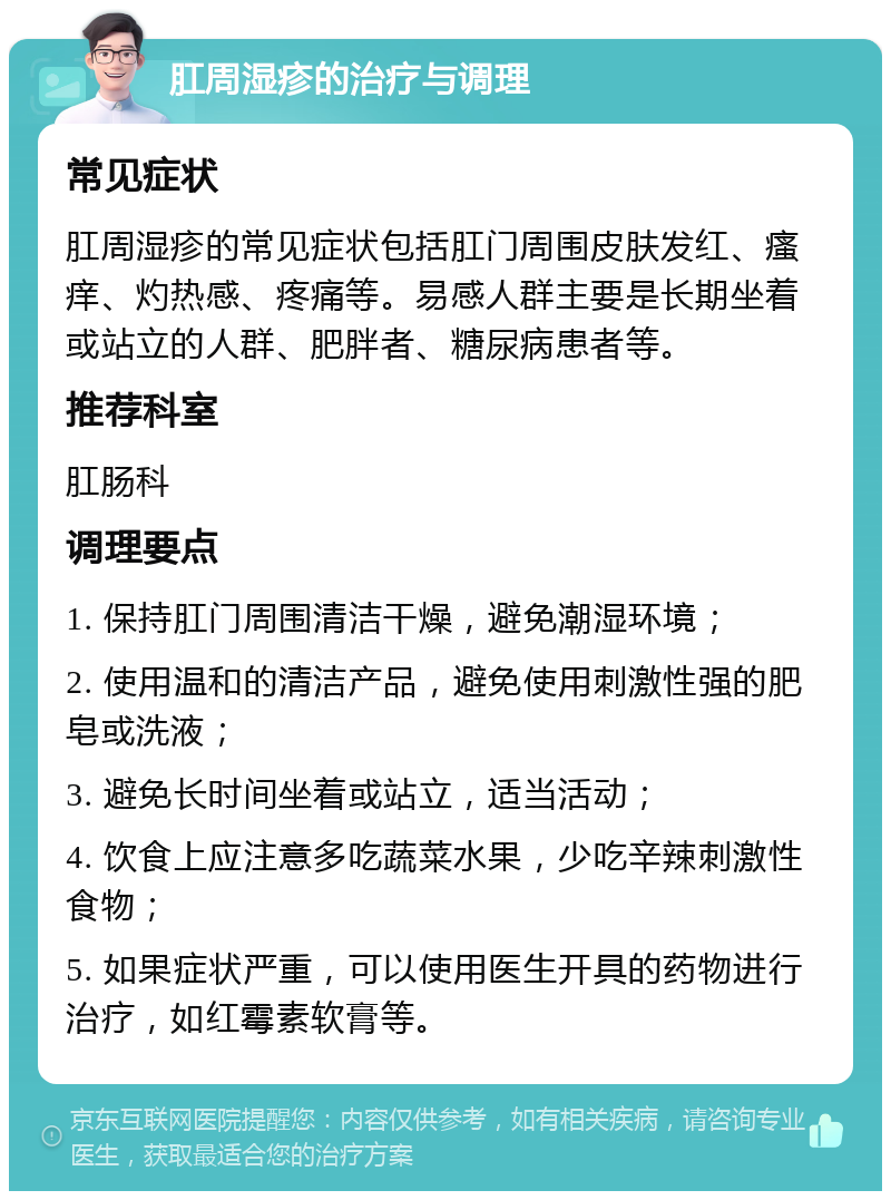 肛周湿疹的治疗与调理 常见症状 肛周湿疹的常见症状包括肛门周围皮肤发红、瘙痒、灼热感、疼痛等。易感人群主要是长期坐着或站立的人群、肥胖者、糖尿病患者等。 推荐科室 肛肠科 调理要点 1. 保持肛门周围清洁干燥，避免潮湿环境； 2. 使用温和的清洁产品，避免使用刺激性强的肥皂或洗液； 3. 避免长时间坐着或站立，适当活动； 4. 饮食上应注意多吃蔬菜水果，少吃辛辣刺激性食物； 5. 如果症状严重，可以使用医生开具的药物进行治疗，如红霉素软膏等。