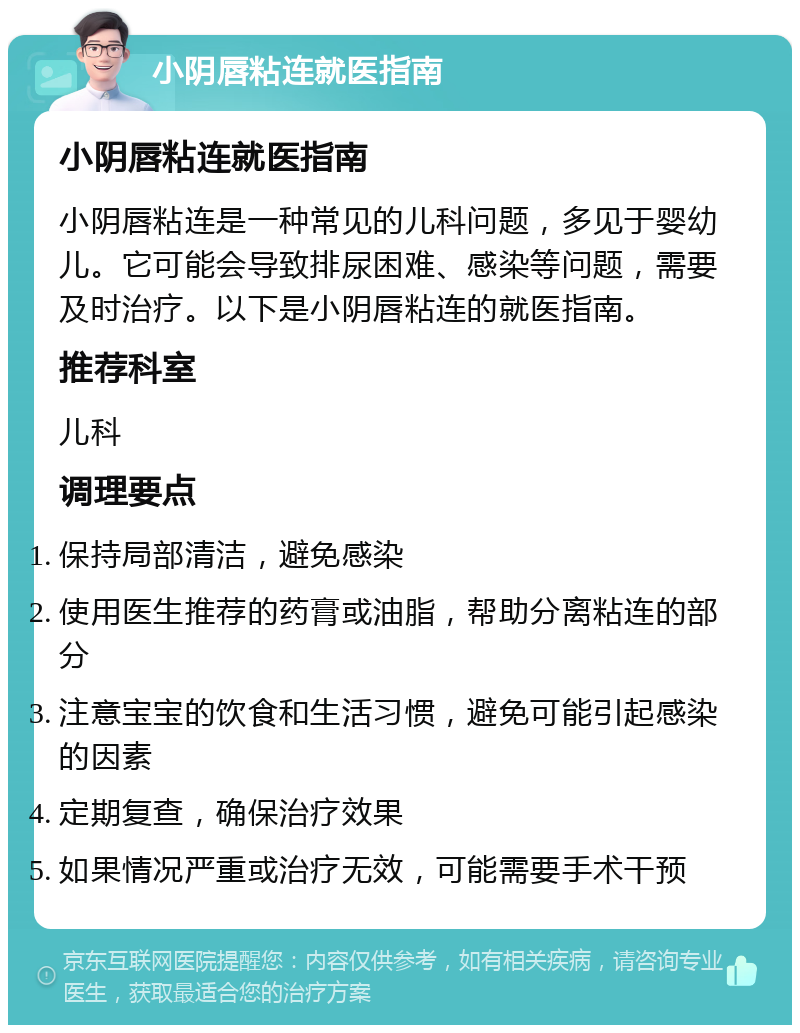 小阴唇粘连就医指南 小阴唇粘连就医指南 小阴唇粘连是一种常见的儿科问题，多见于婴幼儿。它可能会导致排尿困难、感染等问题，需要及时治疗。以下是小阴唇粘连的就医指南。 推荐科室 儿科 调理要点 保持局部清洁，避免感染 使用医生推荐的药膏或油脂，帮助分离粘连的部分 注意宝宝的饮食和生活习惯，避免可能引起感染的因素 定期复查，确保治疗效果 如果情况严重或治疗无效，可能需要手术干预