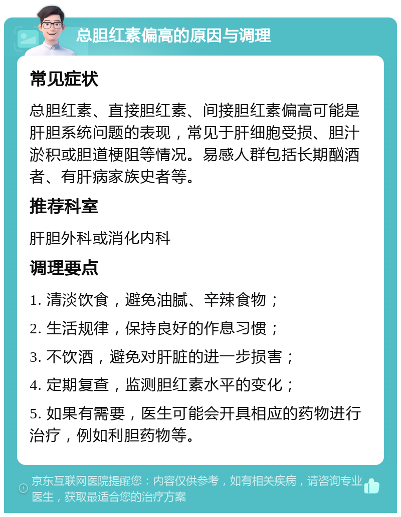 总胆红素偏高的原因与调理 常见症状 总胆红素、直接胆红素、间接胆红素偏高可能是肝胆系统问题的表现，常见于肝细胞受损、胆汁淤积或胆道梗阻等情况。易感人群包括长期酗酒者、有肝病家族史者等。 推荐科室 肝胆外科或消化内科 调理要点 1. 清淡饮食，避免油腻、辛辣食物； 2. 生活规律，保持良好的作息习惯； 3. 不饮酒，避免对肝脏的进一步损害； 4. 定期复查，监测胆红素水平的变化； 5. 如果有需要，医生可能会开具相应的药物进行治疗，例如利胆药物等。