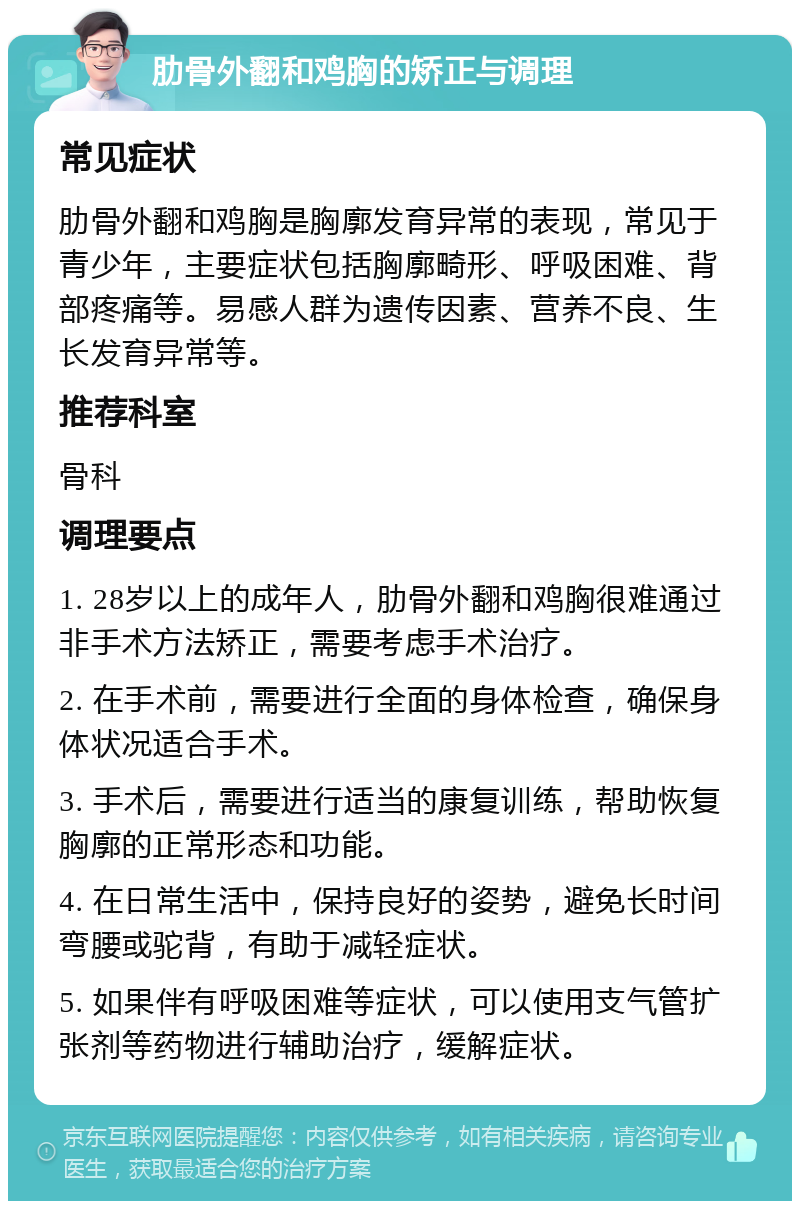 肋骨外翻和鸡胸的矫正与调理 常见症状 肋骨外翻和鸡胸是胸廓发育异常的表现，常见于青少年，主要症状包括胸廓畸形、呼吸困难、背部疼痛等。易感人群为遗传因素、营养不良、生长发育异常等。 推荐科室 骨科 调理要点 1. 28岁以上的成年人，肋骨外翻和鸡胸很难通过非手术方法矫正，需要考虑手术治疗。 2. 在手术前，需要进行全面的身体检查，确保身体状况适合手术。 3. 手术后，需要进行适当的康复训练，帮助恢复胸廓的正常形态和功能。 4. 在日常生活中，保持良好的姿势，避免长时间弯腰或驼背，有助于减轻症状。 5. 如果伴有呼吸困难等症状，可以使用支气管扩张剂等药物进行辅助治疗，缓解症状。