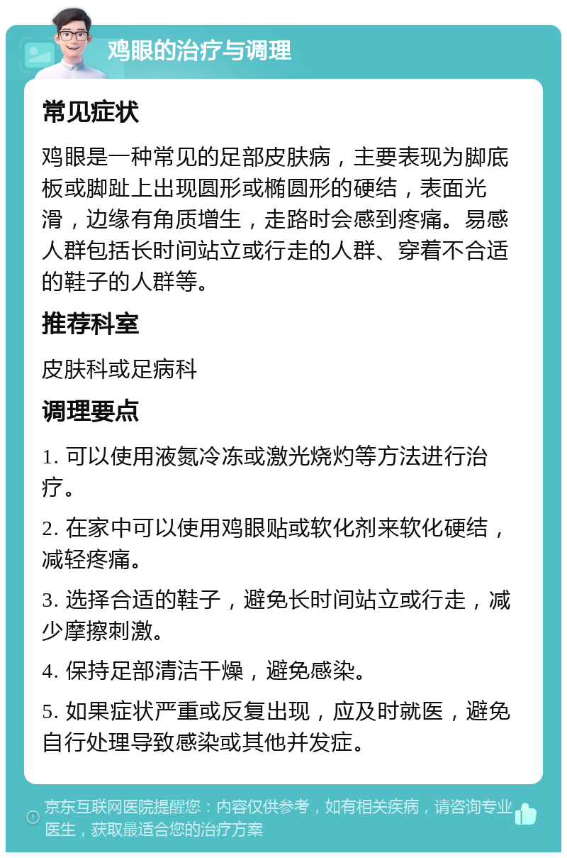 鸡眼的治疗与调理 常见症状 鸡眼是一种常见的足部皮肤病，主要表现为脚底板或脚趾上出现圆形或椭圆形的硬结，表面光滑，边缘有角质增生，走路时会感到疼痛。易感人群包括长时间站立或行走的人群、穿着不合适的鞋子的人群等。 推荐科室 皮肤科或足病科 调理要点 1. 可以使用液氮冷冻或激光烧灼等方法进行治疗。 2. 在家中可以使用鸡眼贴或软化剂来软化硬结，减轻疼痛。 3. 选择合适的鞋子，避免长时间站立或行走，减少摩擦刺激。 4. 保持足部清洁干燥，避免感染。 5. 如果症状严重或反复出现，应及时就医，避免自行处理导致感染或其他并发症。