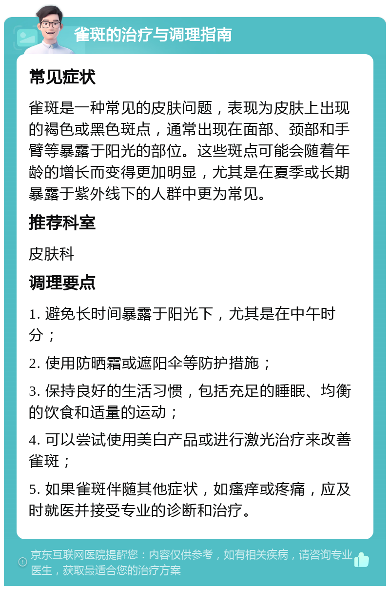 雀斑的治疗与调理指南 常见症状 雀斑是一种常见的皮肤问题，表现为皮肤上出现的褐色或黑色斑点，通常出现在面部、颈部和手臂等暴露于阳光的部位。这些斑点可能会随着年龄的增长而变得更加明显，尤其是在夏季或长期暴露于紫外线下的人群中更为常见。 推荐科室 皮肤科 调理要点 1. 避免长时间暴露于阳光下，尤其是在中午时分； 2. 使用防晒霜或遮阳伞等防护措施； 3. 保持良好的生活习惯，包括充足的睡眠、均衡的饮食和适量的运动； 4. 可以尝试使用美白产品或进行激光治疗来改善雀斑； 5. 如果雀斑伴随其他症状，如瘙痒或疼痛，应及时就医并接受专业的诊断和治疗。