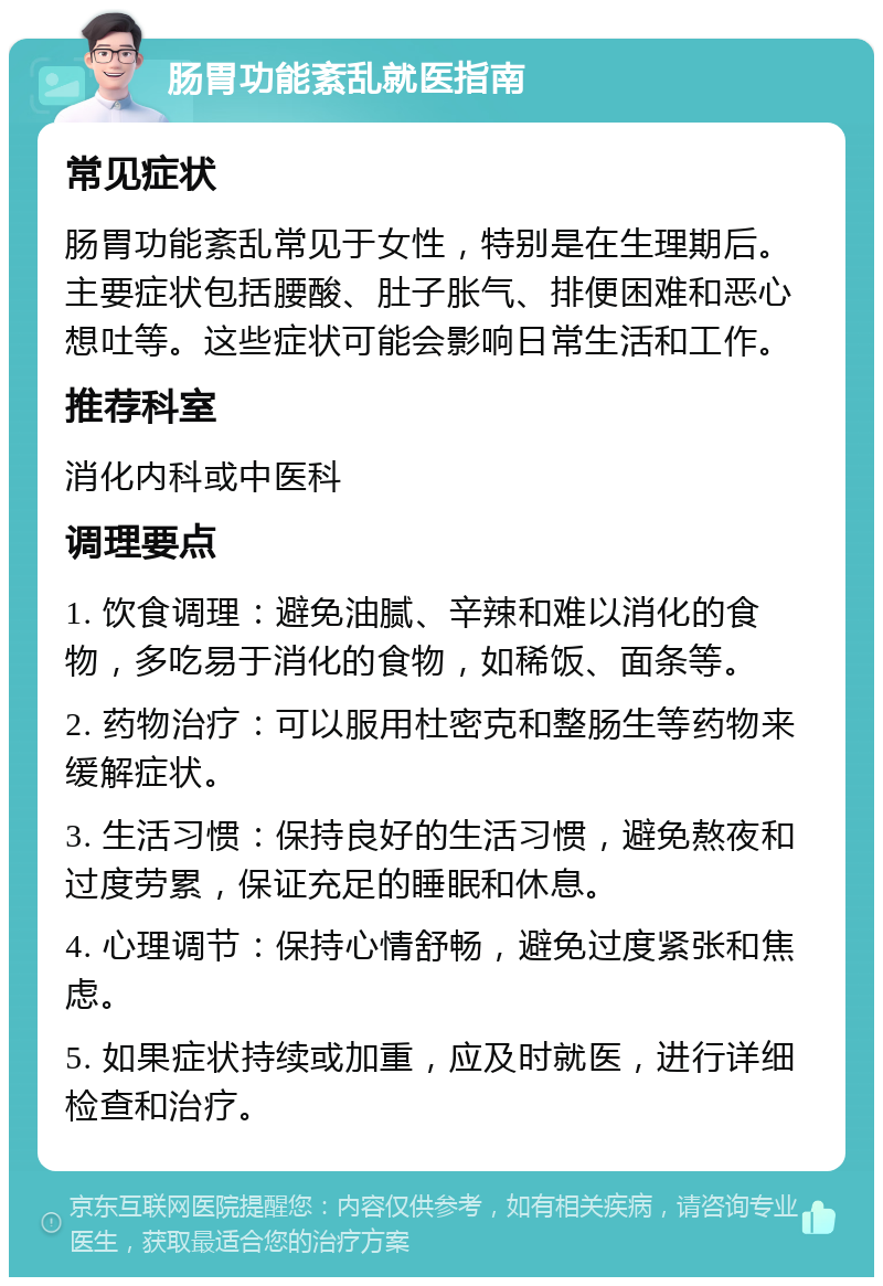 肠胃功能紊乱就医指南 常见症状 肠胃功能紊乱常见于女性，特别是在生理期后。主要症状包括腰酸、肚子胀气、排便困难和恶心想吐等。这些症状可能会影响日常生活和工作。 推荐科室 消化内科或中医科 调理要点 1. 饮食调理：避免油腻、辛辣和难以消化的食物，多吃易于消化的食物，如稀饭、面条等。 2. 药物治疗：可以服用杜密克和整肠生等药物来缓解症状。 3. 生活习惯：保持良好的生活习惯，避免熬夜和过度劳累，保证充足的睡眠和休息。 4. 心理调节：保持心情舒畅，避免过度紧张和焦虑。 5. 如果症状持续或加重，应及时就医，进行详细检查和治疗。