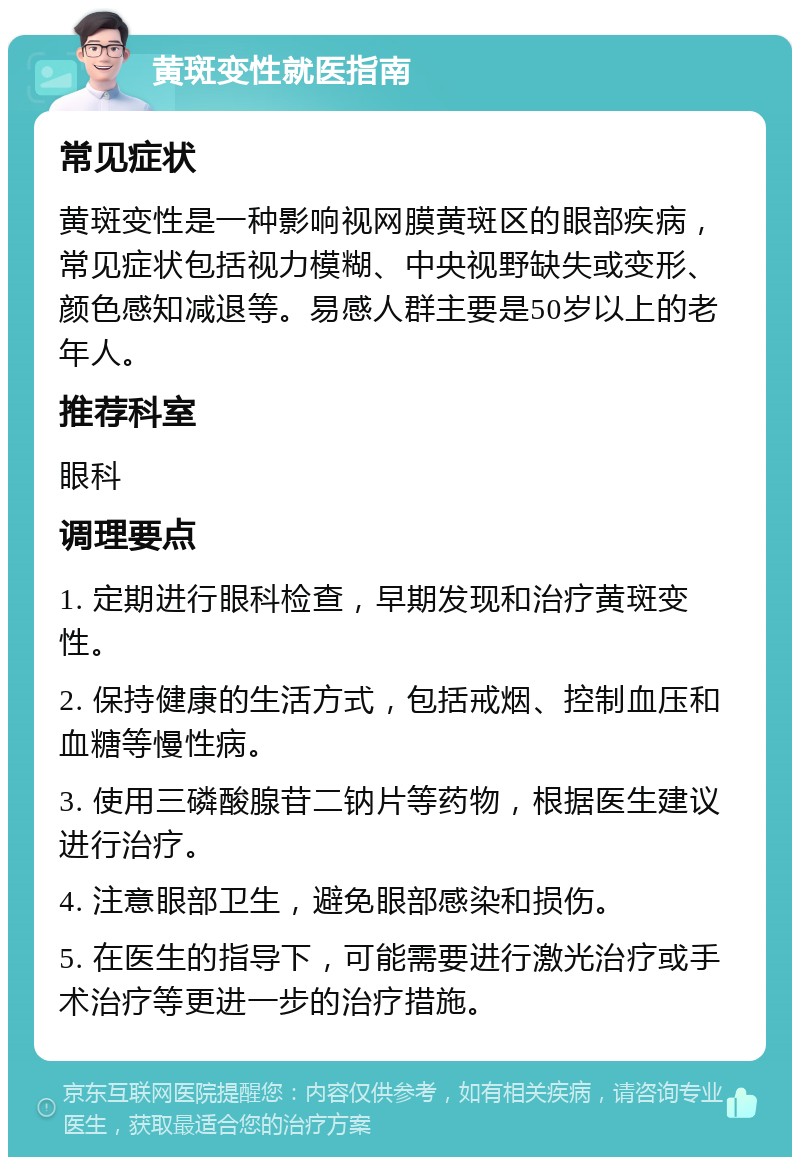 黄斑变性就医指南 常见症状 黄斑变性是一种影响视网膜黄斑区的眼部疾病，常见症状包括视力模糊、中央视野缺失或变形、颜色感知减退等。易感人群主要是50岁以上的老年人。 推荐科室 眼科 调理要点 1. 定期进行眼科检查，早期发现和治疗黄斑变性。 2. 保持健康的生活方式，包括戒烟、控制血压和血糖等慢性病。 3. 使用三磷酸腺苷二钠片等药物，根据医生建议进行治疗。 4. 注意眼部卫生，避免眼部感染和损伤。 5. 在医生的指导下，可能需要进行激光治疗或手术治疗等更进一步的治疗措施。