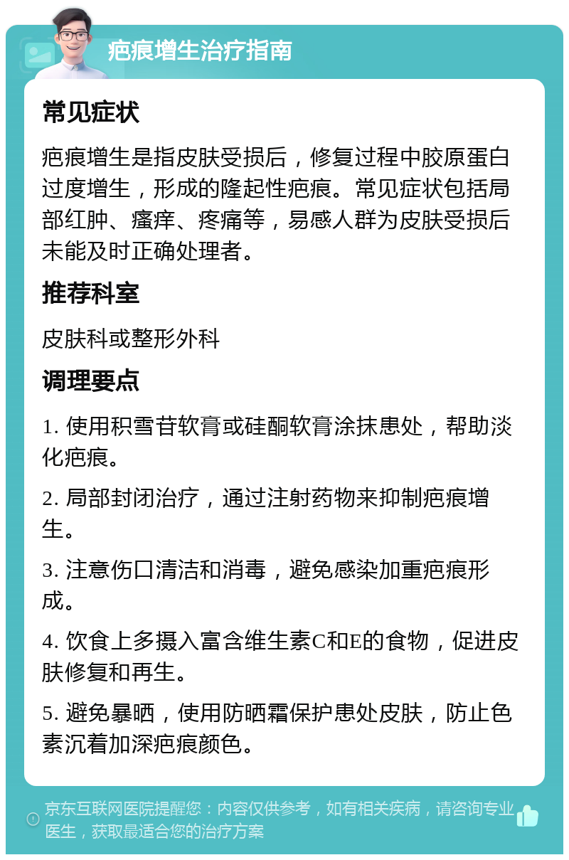 疤痕增生治疗指南 常见症状 疤痕增生是指皮肤受损后，修复过程中胶原蛋白过度增生，形成的隆起性疤痕。常见症状包括局部红肿、瘙痒、疼痛等，易感人群为皮肤受损后未能及时正确处理者。 推荐科室 皮肤科或整形外科 调理要点 1. 使用积雪苷软膏或硅酮软膏涂抹患处，帮助淡化疤痕。 2. 局部封闭治疗，通过注射药物来抑制疤痕增生。 3. 注意伤口清洁和消毒，避免感染加重疤痕形成。 4. 饮食上多摄入富含维生素C和E的食物，促进皮肤修复和再生。 5. 避免暴晒，使用防晒霜保护患处皮肤，防止色素沉着加深疤痕颜色。