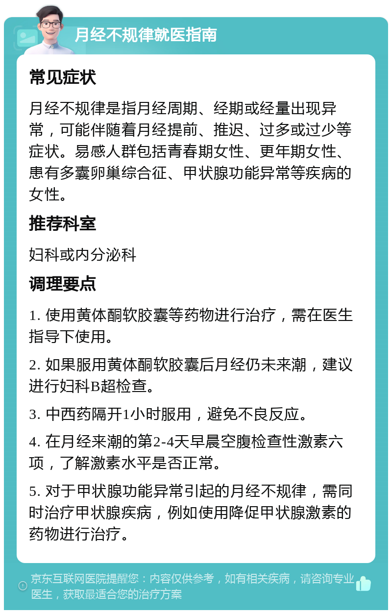 月经不规律就医指南 常见症状 月经不规律是指月经周期、经期或经量出现异常，可能伴随着月经提前、推迟、过多或过少等症状。易感人群包括青春期女性、更年期女性、患有多囊卵巢综合征、甲状腺功能异常等疾病的女性。 推荐科室 妇科或内分泌科 调理要点 1. 使用黄体酮软胶囊等药物进行治疗，需在医生指导下使用。 2. 如果服用黄体酮软胶囊后月经仍未来潮，建议进行妇科B超检查。 3. 中西药隔开1小时服用，避免不良反应。 4. 在月经来潮的第2-4天早晨空腹检查性激素六项，了解激素水平是否正常。 5. 对于甲状腺功能异常引起的月经不规律，需同时治疗甲状腺疾病，例如使用降促甲状腺激素的药物进行治疗。