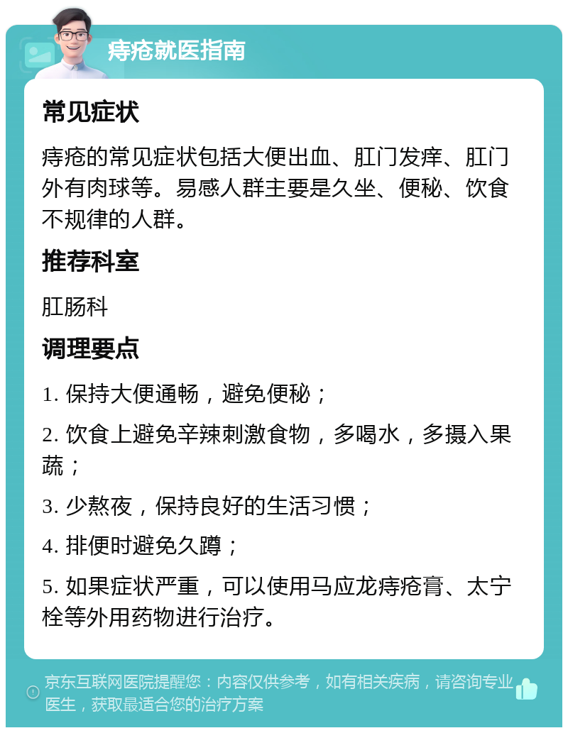 痔疮就医指南 常见症状 痔疮的常见症状包括大便出血、肛门发痒、肛门外有肉球等。易感人群主要是久坐、便秘、饮食不规律的人群。 推荐科室 肛肠科 调理要点 1. 保持大便通畅，避免便秘； 2. 饮食上避免辛辣刺激食物，多喝水，多摄入果蔬； 3. 少熬夜，保持良好的生活习惯； 4. 排便时避免久蹲； 5. 如果症状严重，可以使用马应龙痔疮膏、太宁栓等外用药物进行治疗。