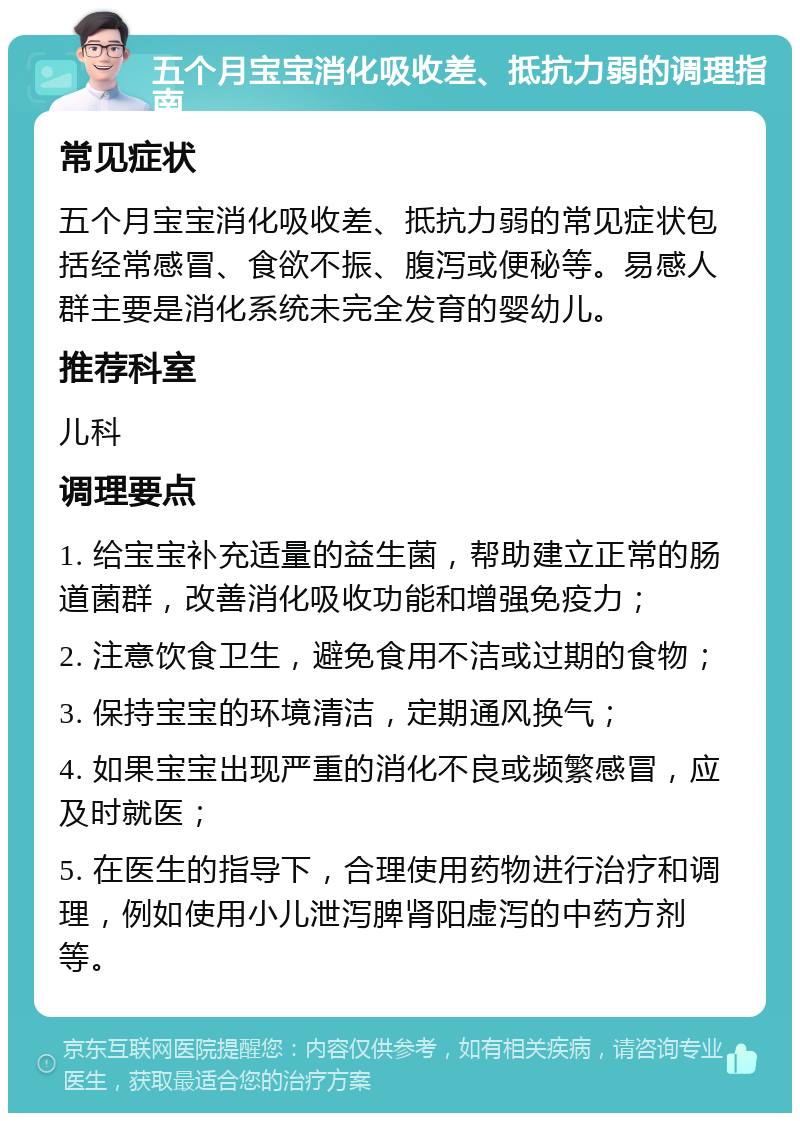 五个月宝宝消化吸收差、抵抗力弱的调理指南 常见症状 五个月宝宝消化吸收差、抵抗力弱的常见症状包括经常感冒、食欲不振、腹泻或便秘等。易感人群主要是消化系统未完全发育的婴幼儿。 推荐科室 儿科 调理要点 1. 给宝宝补充适量的益生菌，帮助建立正常的肠道菌群，改善消化吸收功能和增强免疫力； 2. 注意饮食卫生，避免食用不洁或过期的食物； 3. 保持宝宝的环境清洁，定期通风换气； 4. 如果宝宝出现严重的消化不良或频繁感冒，应及时就医； 5. 在医生的指导下，合理使用药物进行治疗和调理，例如使用小儿泄泻脾肾阳虚泻的中药方剂等。