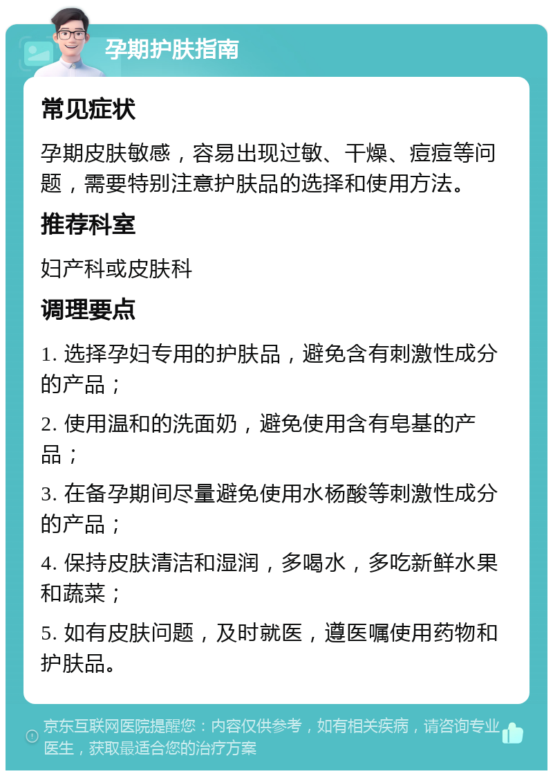 孕期护肤指南 常见症状 孕期皮肤敏感，容易出现过敏、干燥、痘痘等问题，需要特别注意护肤品的选择和使用方法。 推荐科室 妇产科或皮肤科 调理要点 1. 选择孕妇专用的护肤品，避免含有刺激性成分的产品； 2. 使用温和的洗面奶，避免使用含有皂基的产品； 3. 在备孕期间尽量避免使用水杨酸等刺激性成分的产品； 4. 保持皮肤清洁和湿润，多喝水，多吃新鲜水果和蔬菜； 5. 如有皮肤问题，及时就医，遵医嘱使用药物和护肤品。