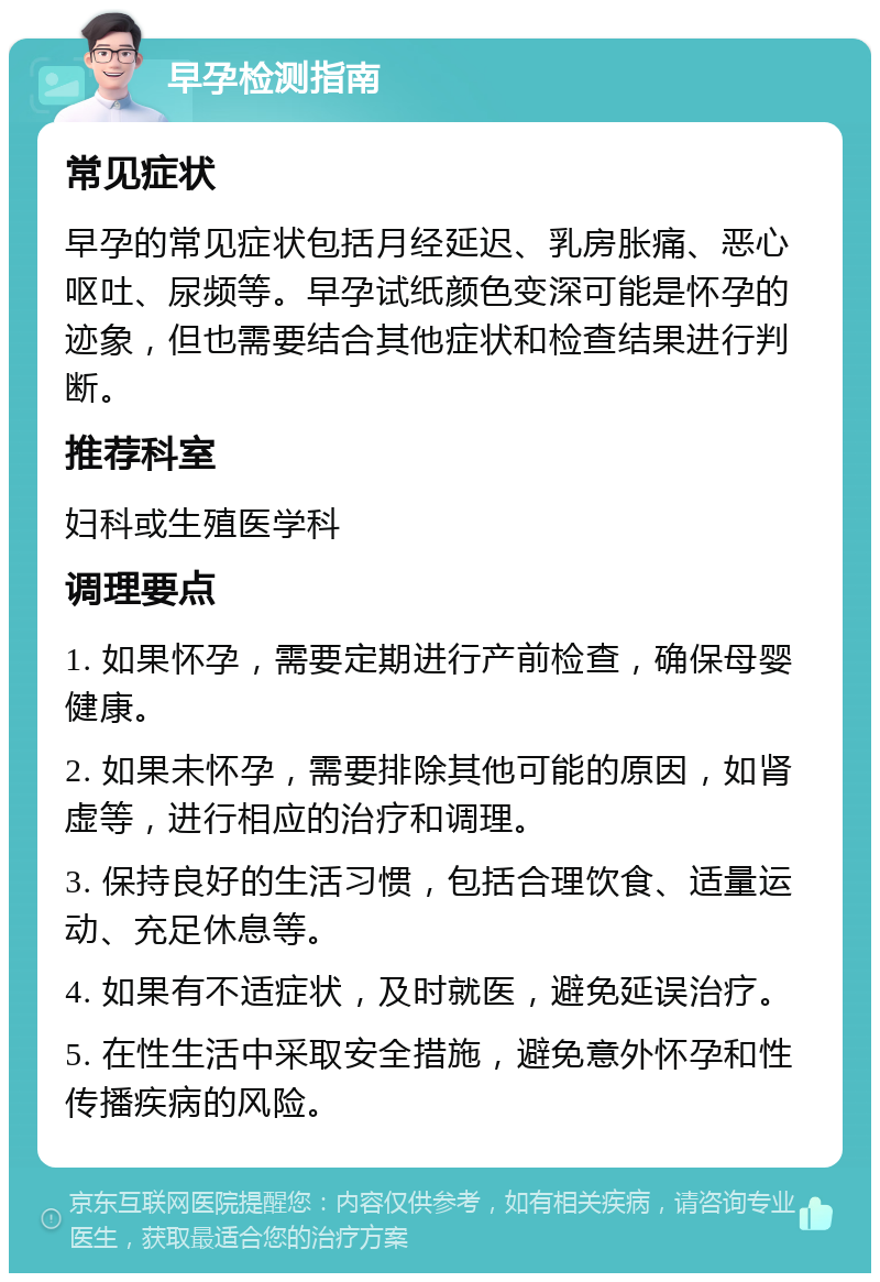 早孕检测指南 常见症状 早孕的常见症状包括月经延迟、乳房胀痛、恶心呕吐、尿频等。早孕试纸颜色变深可能是怀孕的迹象，但也需要结合其他症状和检查结果进行判断。 推荐科室 妇科或生殖医学科 调理要点 1. 如果怀孕，需要定期进行产前检查，确保母婴健康。 2. 如果未怀孕，需要排除其他可能的原因，如肾虚等，进行相应的治疗和调理。 3. 保持良好的生活习惯，包括合理饮食、适量运动、充足休息等。 4. 如果有不适症状，及时就医，避免延误治疗。 5. 在性生活中采取安全措施，避免意外怀孕和性传播疾病的风险。