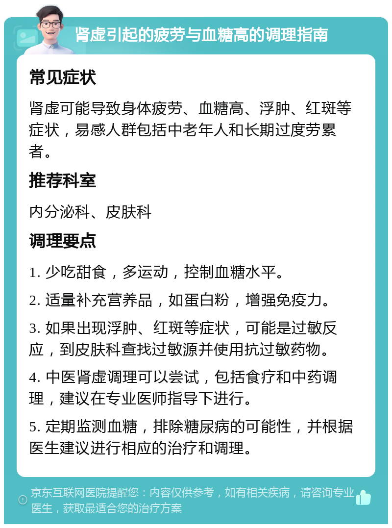 肾虚引起的疲劳与血糖高的调理指南 常见症状 肾虚可能导致身体疲劳、血糖高、浮肿、红斑等症状，易感人群包括中老年人和长期过度劳累者。 推荐科室 内分泌科、皮肤科 调理要点 1. 少吃甜食，多运动，控制血糖水平。 2. 适量补充营养品，如蛋白粉，增强免疫力。 3. 如果出现浮肿、红斑等症状，可能是过敏反应，到皮肤科查找过敏源并使用抗过敏药物。 4. 中医肾虚调理可以尝试，包括食疗和中药调理，建议在专业医师指导下进行。 5. 定期监测血糖，排除糖尿病的可能性，并根据医生建议进行相应的治疗和调理。