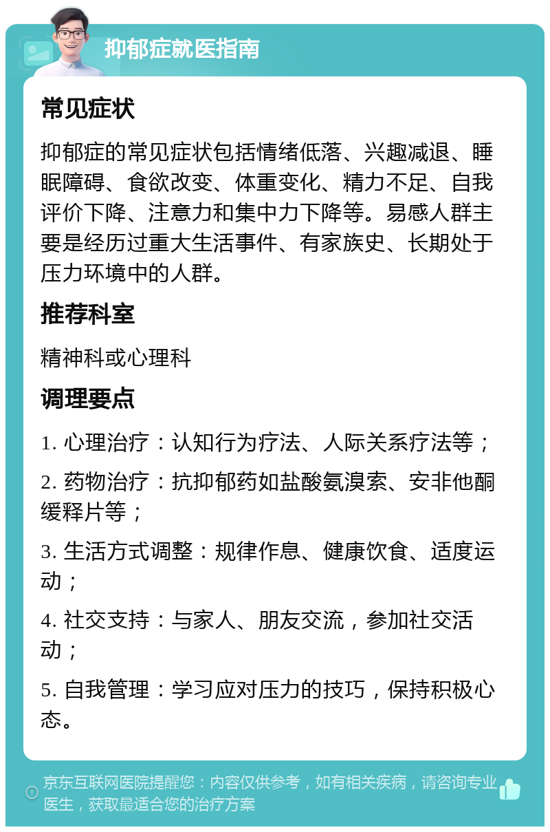 抑郁症就医指南 常见症状 抑郁症的常见症状包括情绪低落、兴趣减退、睡眠障碍、食欲改变、体重变化、精力不足、自我评价下降、注意力和集中力下降等。易感人群主要是经历过重大生活事件、有家族史、长期处于压力环境中的人群。 推荐科室 精神科或心理科 调理要点 1. 心理治疗：认知行为疗法、人际关系疗法等； 2. 药物治疗：抗抑郁药如盐酸氨溴索、安非他酮缓释片等； 3. 生活方式调整：规律作息、健康饮食、适度运动； 4. 社交支持：与家人、朋友交流，参加社交活动； 5. 自我管理：学习应对压力的技巧，保持积极心态。