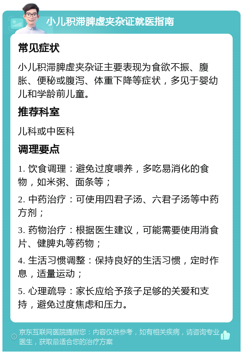 小儿积滞脾虚夹杂证就医指南 常见症状 小儿积滞脾虚夹杂证主要表现为食欲不振、腹胀、便秘或腹泻、体重下降等症状，多见于婴幼儿和学龄前儿童。 推荐科室 儿科或中医科 调理要点 1. 饮食调理：避免过度喂养，多吃易消化的食物，如米粥、面条等； 2. 中药治疗：可使用四君子汤、六君子汤等中药方剂； 3. 药物治疗：根据医生建议，可能需要使用消食片、健脾丸等药物； 4. 生活习惯调整：保持良好的生活习惯，定时作息，适量运动； 5. 心理疏导：家长应给予孩子足够的关爱和支持，避免过度焦虑和压力。