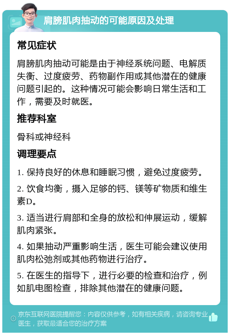 肩膀肌肉抽动的可能原因及处理 常见症状 肩膀肌肉抽动可能是由于神经系统问题、电解质失衡、过度疲劳、药物副作用或其他潜在的健康问题引起的。这种情况可能会影响日常生活和工作，需要及时就医。 推荐科室 骨科或神经科 调理要点 1. 保持良好的休息和睡眠习惯，避免过度疲劳。 2. 饮食均衡，摄入足够的钙、镁等矿物质和维生素D。 3. 适当进行肩部和全身的放松和伸展运动，缓解肌肉紧张。 4. 如果抽动严重影响生活，医生可能会建议使用肌肉松弛剂或其他药物进行治疗。 5. 在医生的指导下，进行必要的检查和治疗，例如肌电图检查，排除其他潜在的健康问题。