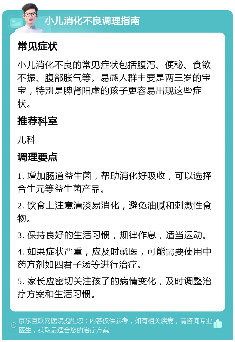 小儿消化不良调理指南 常见症状 小儿消化不良的常见症状包括腹泻、便秘、食欲不振、腹部胀气等。易感人群主要是两三岁的宝宝，特别是脾肾阳虚的孩子更容易出现这些症状。 推荐科室 儿科 调理要点 1. 增加肠道益生菌，帮助消化好吸收，可以选择合生元等益生菌产品。 2. 饮食上注意清淡易消化，避免油腻和刺激性食物。 3. 保持良好的生活习惯，规律作息，适当运动。 4. 如果症状严重，应及时就医，可能需要使用中药方剂如四君子汤等进行治疗。 5. 家长应密切关注孩子的病情变化，及时调整治疗方案和生活习惯。