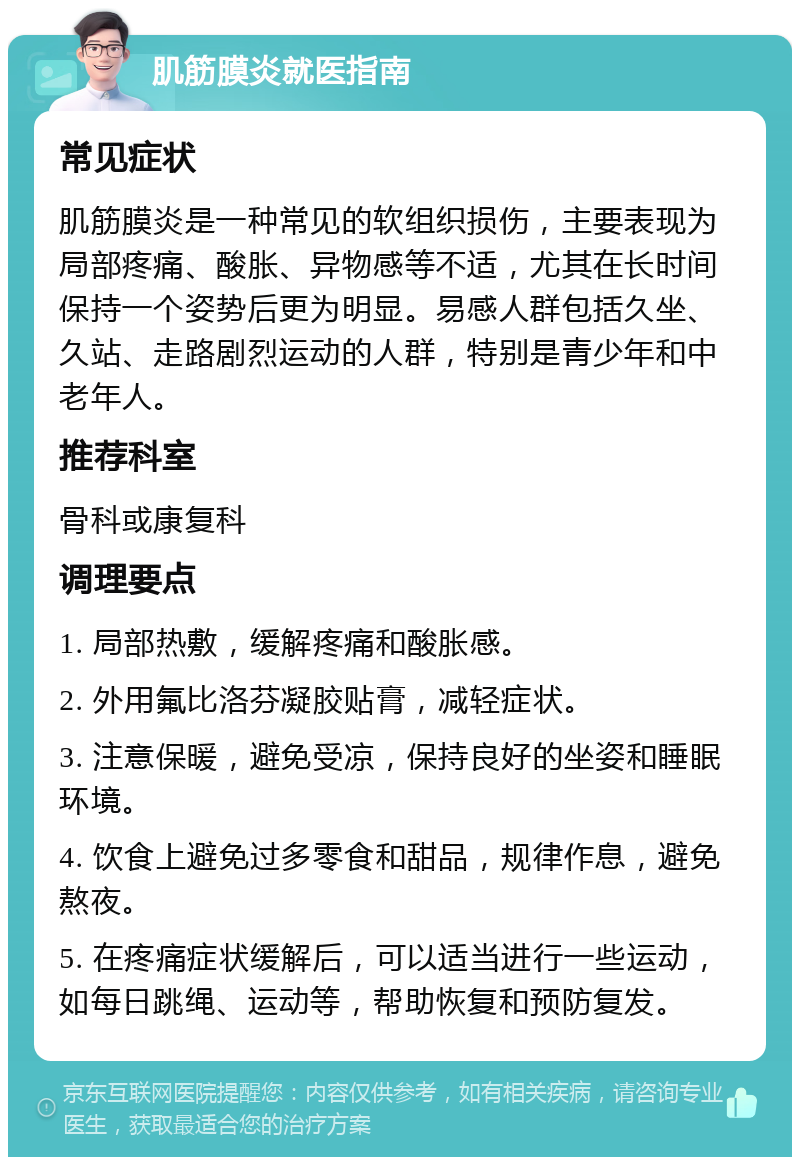 肌筋膜炎就医指南 常见症状 肌筋膜炎是一种常见的软组织损伤，主要表现为局部疼痛、酸胀、异物感等不适，尤其在长时间保持一个姿势后更为明显。易感人群包括久坐、久站、走路剧烈运动的人群，特别是青少年和中老年人。 推荐科室 骨科或康复科 调理要点 1. 局部热敷，缓解疼痛和酸胀感。 2. 外用氟比洛芬凝胶贴膏，减轻症状。 3. 注意保暖，避免受凉，保持良好的坐姿和睡眠环境。 4. 饮食上避免过多零食和甜品，规律作息，避免熬夜。 5. 在疼痛症状缓解后，可以适当进行一些运动，如每日跳绳、运动等，帮助恢复和预防复发。