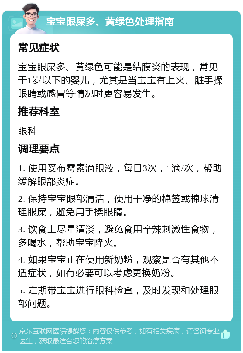 宝宝眼屎多、黄绿色处理指南 常见症状 宝宝眼屎多、黄绿色可能是结膜炎的表现，常见于1岁以下的婴儿，尤其是当宝宝有上火、脏手揉眼睛或感冒等情况时更容易发生。 推荐科室 眼科 调理要点 1. 使用妥布霉素滴眼液，每日3次，1滴/次，帮助缓解眼部炎症。 2. 保持宝宝眼部清洁，使用干净的棉签或棉球清理眼屎，避免用手揉眼睛。 3. 饮食上尽量清淡，避免食用辛辣刺激性食物，多喝水，帮助宝宝降火。 4. 如果宝宝正在使用新奶粉，观察是否有其他不适症状，如有必要可以考虑更换奶粉。 5. 定期带宝宝进行眼科检查，及时发现和处理眼部问题。