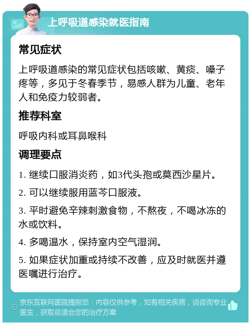 上呼吸道感染就医指南 常见症状 上呼吸道感染的常见症状包括咳嗽、黄痰、嗓子疼等，多见于冬春季节，易感人群为儿童、老年人和免疫力较弱者。 推荐科室 呼吸内科或耳鼻喉科 调理要点 1. 继续口服消炎药，如3代头孢或莫西沙星片。 2. 可以继续服用蓝芩口服液。 3. 平时避免辛辣刺激食物，不熬夜，不喝冰冻的水或饮料。 4. 多喝温水，保持室内空气湿润。 5. 如果症状加重或持续不改善，应及时就医并遵医嘱进行治疗。