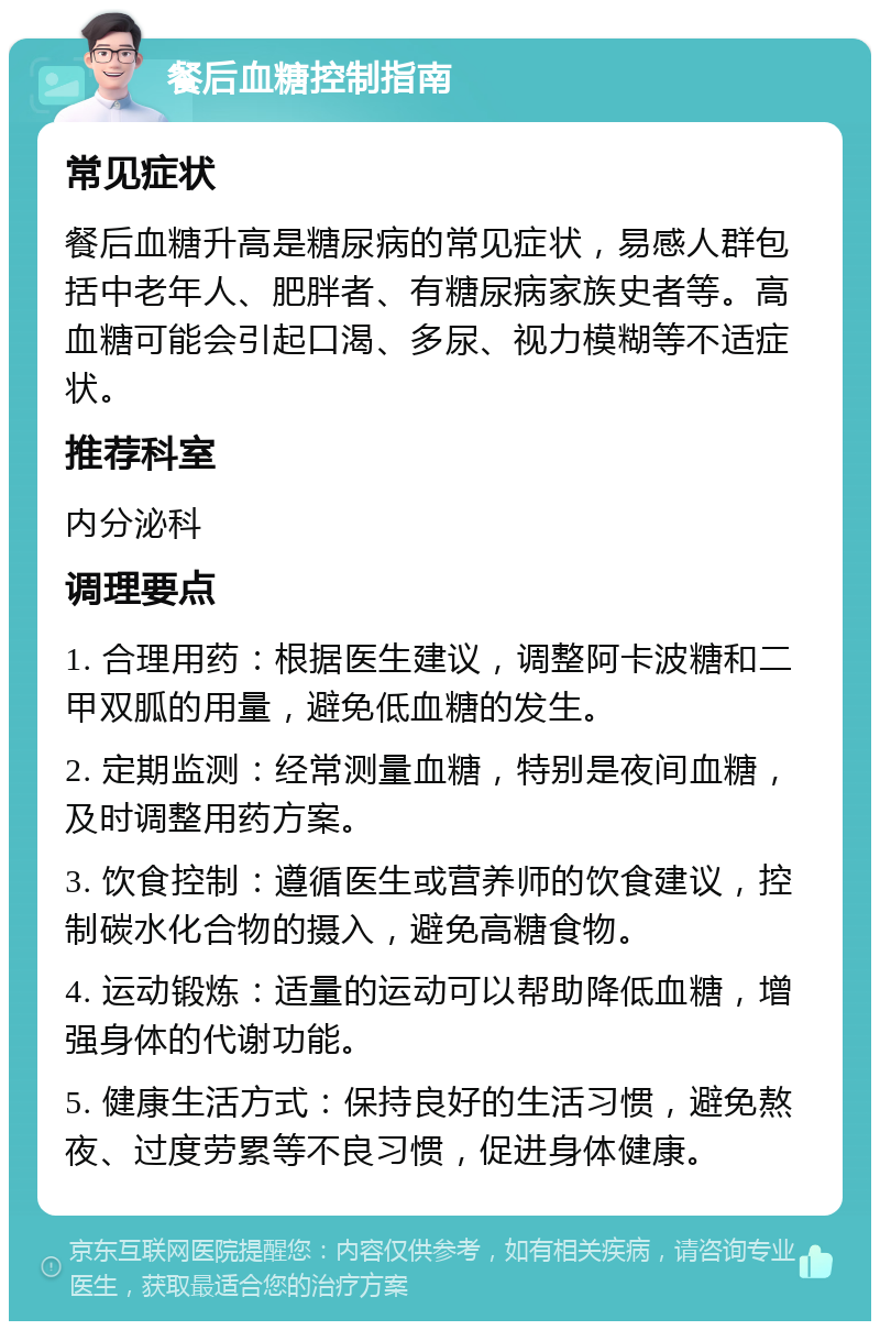 餐后血糖控制指南 常见症状 餐后血糖升高是糖尿病的常见症状，易感人群包括中老年人、肥胖者、有糖尿病家族史者等。高血糖可能会引起口渴、多尿、视力模糊等不适症状。 推荐科室 内分泌科 调理要点 1. 合理用药：根据医生建议，调整阿卡波糖和二甲双胍的用量，避免低血糖的发生。 2. 定期监测：经常测量血糖，特别是夜间血糖，及时调整用药方案。 3. 饮食控制：遵循医生或营养师的饮食建议，控制碳水化合物的摄入，避免高糖食物。 4. 运动锻炼：适量的运动可以帮助降低血糖，增强身体的代谢功能。 5. 健康生活方式：保持良好的生活习惯，避免熬夜、过度劳累等不良习惯，促进身体健康。