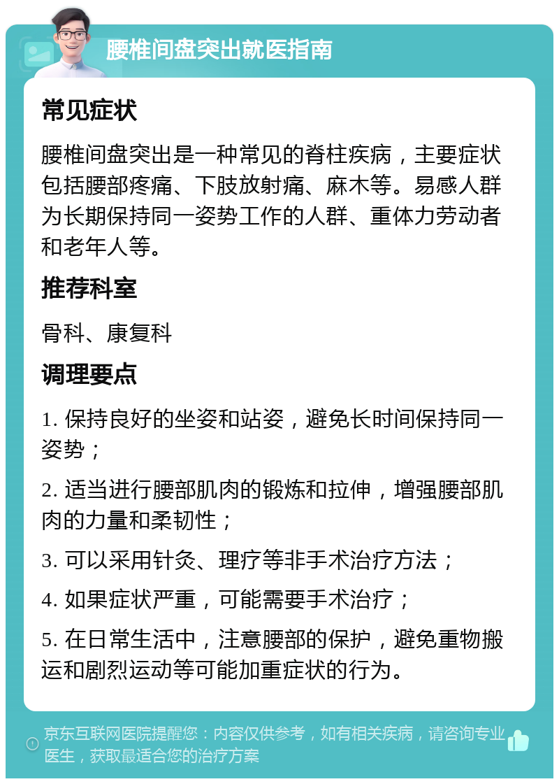 腰椎间盘突出就医指南 常见症状 腰椎间盘突出是一种常见的脊柱疾病，主要症状包括腰部疼痛、下肢放射痛、麻木等。易感人群为长期保持同一姿势工作的人群、重体力劳动者和老年人等。 推荐科室 骨科、康复科 调理要点 1. 保持良好的坐姿和站姿，避免长时间保持同一姿势； 2. 适当进行腰部肌肉的锻炼和拉伸，增强腰部肌肉的力量和柔韧性； 3. 可以采用针灸、理疗等非手术治疗方法； 4. 如果症状严重，可能需要手术治疗； 5. 在日常生活中，注意腰部的保护，避免重物搬运和剧烈运动等可能加重症状的行为。