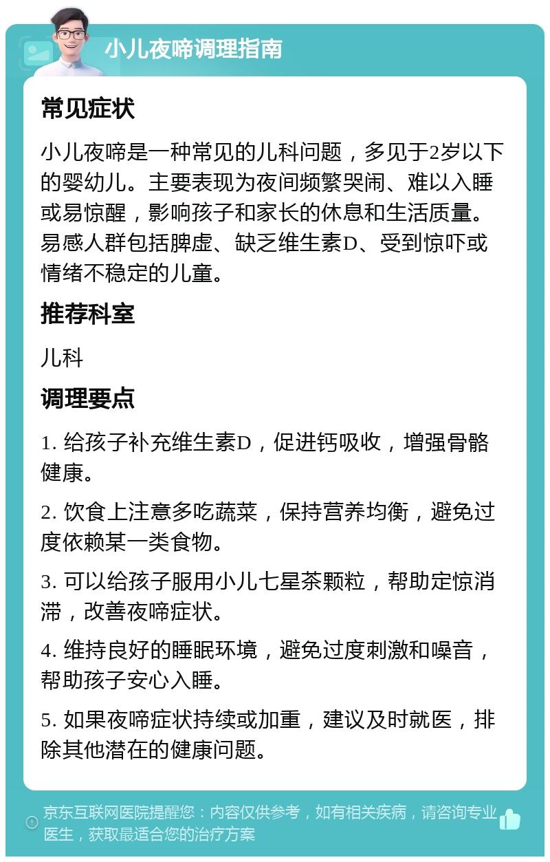 小儿夜啼调理指南 常见症状 小儿夜啼是一种常见的儿科问题，多见于2岁以下的婴幼儿。主要表现为夜间频繁哭闹、难以入睡或易惊醒，影响孩子和家长的休息和生活质量。易感人群包括脾虚、缺乏维生素D、受到惊吓或情绪不稳定的儿童。 推荐科室 儿科 调理要点 1. 给孩子补充维生素D，促进钙吸收，增强骨骼健康。 2. 饮食上注意多吃蔬菜，保持营养均衡，避免过度依赖某一类食物。 3. 可以给孩子服用小儿七星茶颗粒，帮助定惊消滞，改善夜啼症状。 4. 维持良好的睡眠环境，避免过度刺激和噪音，帮助孩子安心入睡。 5. 如果夜啼症状持续或加重，建议及时就医，排除其他潜在的健康问题。