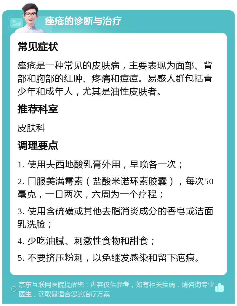 痤疮的诊断与治疗 常见症状 痤疮是一种常见的皮肤病，主要表现为面部、背部和胸部的红肿、疼痛和痘痘。易感人群包括青少年和成年人，尤其是油性皮肤者。 推荐科室 皮肤科 调理要点 1. 使用夫西地酸乳膏外用，早晚各一次； 2. 口服美满霉素（盐酸米诺环素胶囊），每次50毫克，一日两次，六周为一个疗程； 3. 使用含硫磺或其他去脂消炎成分的香皂或洁面乳洗脸； 4. 少吃油腻、刺激性食物和甜食； 5. 不要挤压粉刺，以免继发感染和留下疤痕。