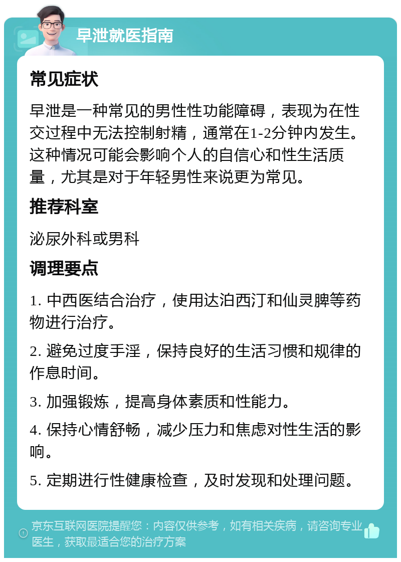 早泄就医指南 常见症状 早泄是一种常见的男性性功能障碍，表现为在性交过程中无法控制射精，通常在1-2分钟内发生。这种情况可能会影响个人的自信心和性生活质量，尤其是对于年轻男性来说更为常见。 推荐科室 泌尿外科或男科 调理要点 1. 中西医结合治疗，使用达泊西汀和仙灵脾等药物进行治疗。 2. 避免过度手淫，保持良好的生活习惯和规律的作息时间。 3. 加强锻炼，提高身体素质和性能力。 4. 保持心情舒畅，减少压力和焦虑对性生活的影响。 5. 定期进行性健康检查，及时发现和处理问题。