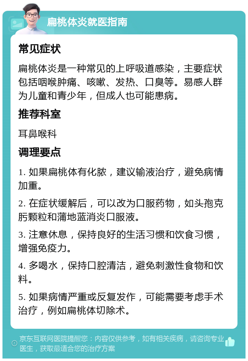 扁桃体炎就医指南 常见症状 扁桃体炎是一种常见的上呼吸道感染，主要症状包括咽喉肿痛、咳嗽、发热、口臭等。易感人群为儿童和青少年，但成人也可能患病。 推荐科室 耳鼻喉科 调理要点 1. 如果扁桃体有化脓，建议输液治疗，避免病情加重。 2. 在症状缓解后，可以改为口服药物，如头孢克肟颗粒和蒲地蓝消炎口服液。 3. 注意休息，保持良好的生活习惯和饮食习惯，增强免疫力。 4. 多喝水，保持口腔清洁，避免刺激性食物和饮料。 5. 如果病情严重或反复发作，可能需要考虑手术治疗，例如扁桃体切除术。