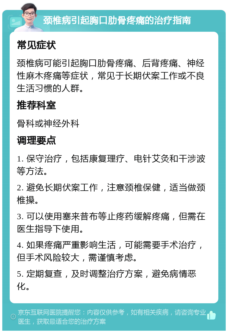 颈椎病引起胸口肋骨疼痛的治疗指南 常见症状 颈椎病可能引起胸口肋骨疼痛、后背疼痛、神经性麻木疼痛等症状，常见于长期伏案工作或不良生活习惯的人群。 推荐科室 骨科或神经外科 调理要点 1. 保守治疗，包括康复理疗、电针艾灸和干涉波等方法。 2. 避免长期伏案工作，注意颈椎保健，适当做颈椎操。 3. 可以使用塞来昔布等止疼药缓解疼痛，但需在医生指导下使用。 4. 如果疼痛严重影响生活，可能需要手术治疗，但手术风险较大，需谨慎考虑。 5. 定期复查，及时调整治疗方案，避免病情恶化。