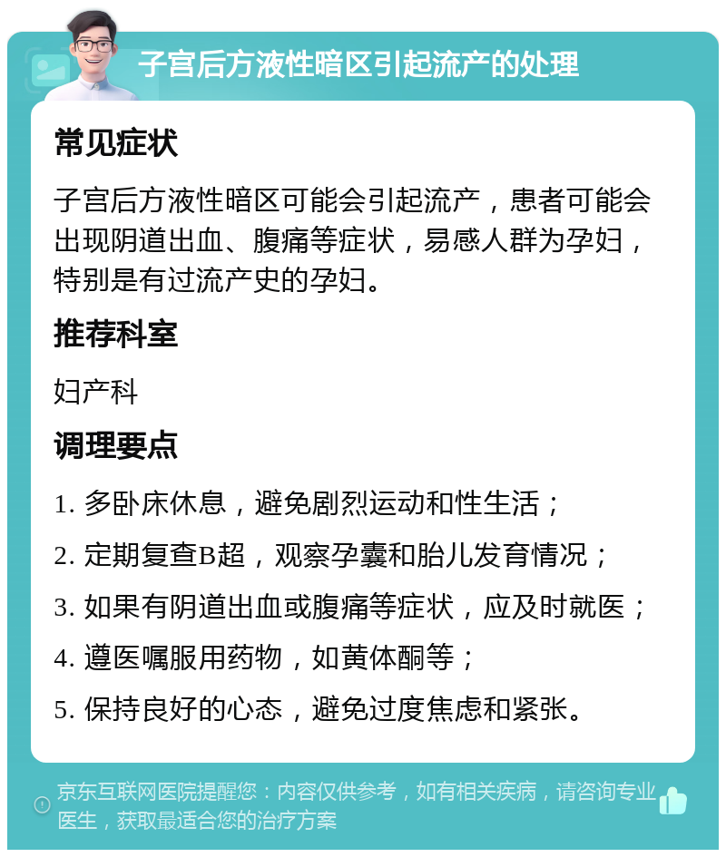 子宫后方液性暗区引起流产的处理 常见症状 子宫后方液性暗区可能会引起流产，患者可能会出现阴道出血、腹痛等症状，易感人群为孕妇，特别是有过流产史的孕妇。 推荐科室 妇产科 调理要点 1. 多卧床休息，避免剧烈运动和性生活； 2. 定期复查B超，观察孕囊和胎儿发育情况； 3. 如果有阴道出血或腹痛等症状，应及时就医； 4. 遵医嘱服用药物，如黄体酮等； 5. 保持良好的心态，避免过度焦虑和紧张。