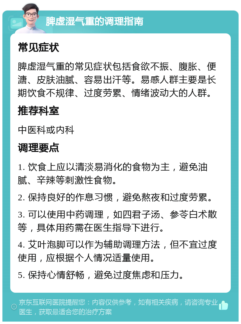 脾虚湿气重的调理指南 常见症状 脾虚湿气重的常见症状包括食欲不振、腹胀、便溏、皮肤油腻、容易出汗等。易感人群主要是长期饮食不规律、过度劳累、情绪波动大的人群。 推荐科室 中医科或内科 调理要点 1. 饮食上应以清淡易消化的食物为主，避免油腻、辛辣等刺激性食物。 2. 保持良好的作息习惯，避免熬夜和过度劳累。 3. 可以使用中药调理，如四君子汤、参苓白术散等，具体用药需在医生指导下进行。 4. 艾叶泡脚可以作为辅助调理方法，但不宜过度使用，应根据个人情况适量使用。 5. 保持心情舒畅，避免过度焦虑和压力。