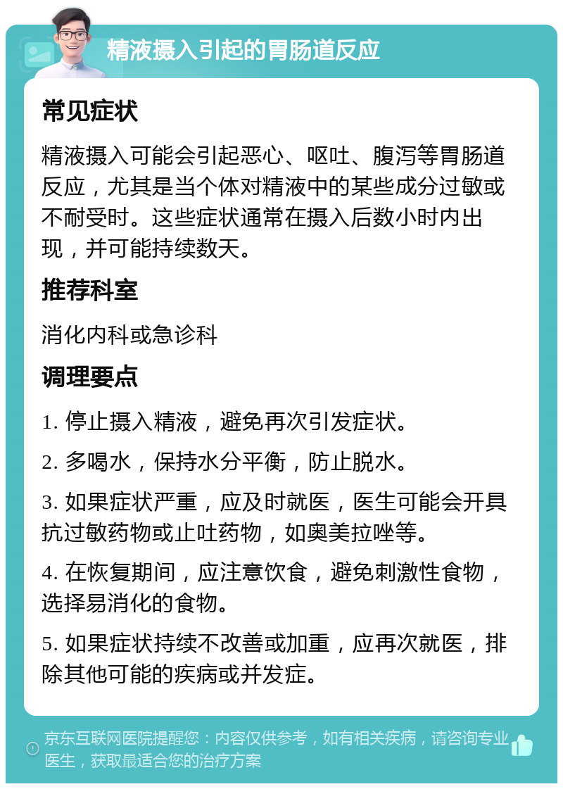 精液摄入引起的胃肠道反应 常见症状 精液摄入可能会引起恶心、呕吐、腹泻等胃肠道反应，尤其是当个体对精液中的某些成分过敏或不耐受时。这些症状通常在摄入后数小时内出现，并可能持续数天。 推荐科室 消化内科或急诊科 调理要点 1. 停止摄入精液，避免再次引发症状。 2. 多喝水，保持水分平衡，防止脱水。 3. 如果症状严重，应及时就医，医生可能会开具抗过敏药物或止吐药物，如奥美拉唑等。 4. 在恢复期间，应注意饮食，避免刺激性食物，选择易消化的食物。 5. 如果症状持续不改善或加重，应再次就医，排除其他可能的疾病或并发症。