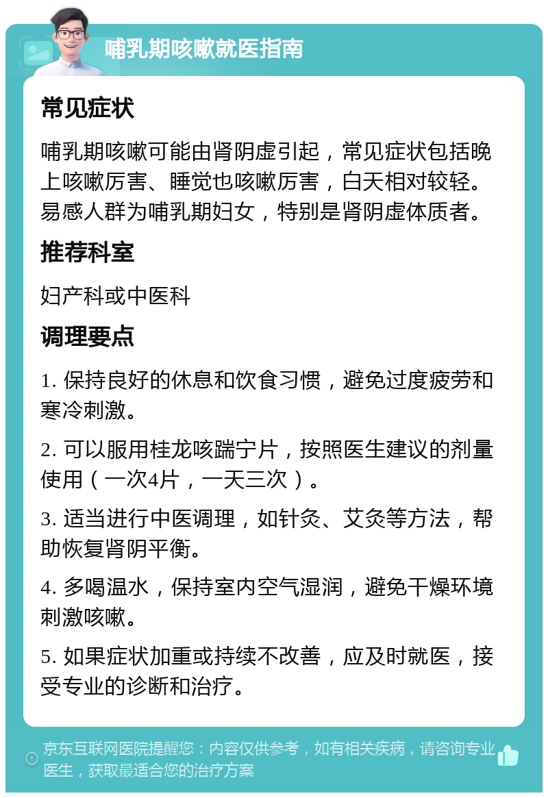 哺乳期咳嗽就医指南 常见症状 哺乳期咳嗽可能由肾阴虚引起，常见症状包括晚上咳嗽厉害、睡觉也咳嗽厉害，白天相对较轻。易感人群为哺乳期妇女，特别是肾阴虚体质者。 推荐科室 妇产科或中医科 调理要点 1. 保持良好的休息和饮食习惯，避免过度疲劳和寒冷刺激。 2. 可以服用桂龙咳踹宁片，按照医生建议的剂量使用（一次4片，一天三次）。 3. 适当进行中医调理，如针灸、艾灸等方法，帮助恢复肾阴平衡。 4. 多喝温水，保持室内空气湿润，避免干燥环境刺激咳嗽。 5. 如果症状加重或持续不改善，应及时就医，接受专业的诊断和治疗。