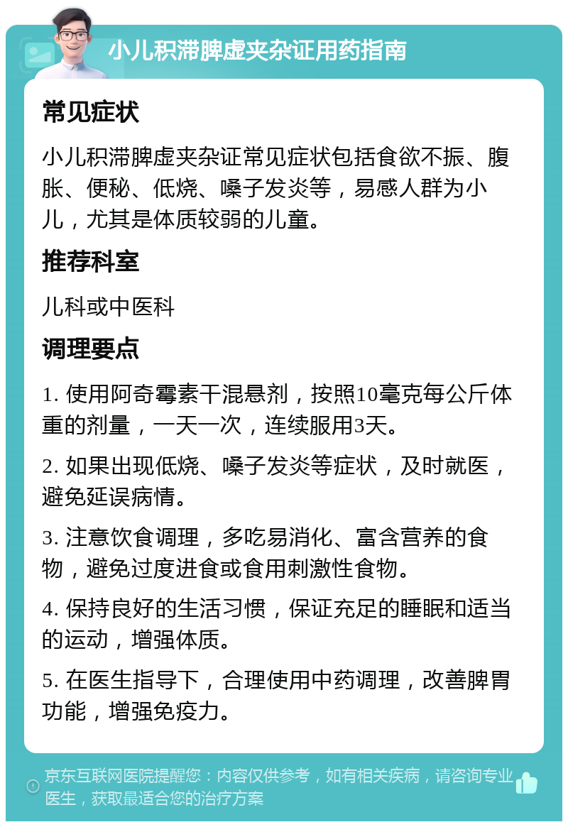 小儿积滞脾虚夹杂证用药指南 常见症状 小儿积滞脾虚夹杂证常见症状包括食欲不振、腹胀、便秘、低烧、嗓子发炎等，易感人群为小儿，尤其是体质较弱的儿童。 推荐科室 儿科或中医科 调理要点 1. 使用阿奇霉素干混悬剂，按照10毫克每公斤体重的剂量，一天一次，连续服用3天。 2. 如果出现低烧、嗓子发炎等症状，及时就医，避免延误病情。 3. 注意饮食调理，多吃易消化、富含营养的食物，避免过度进食或食用刺激性食物。 4. 保持良好的生活习惯，保证充足的睡眠和适当的运动，增强体质。 5. 在医生指导下，合理使用中药调理，改善脾胃功能，增强免疫力。