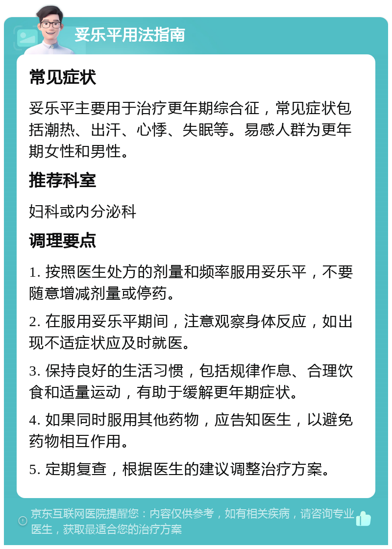 妥乐平用法指南 常见症状 妥乐平主要用于治疗更年期综合征，常见症状包括潮热、出汗、心悸、失眠等。易感人群为更年期女性和男性。 推荐科室 妇科或内分泌科 调理要点 1. 按照医生处方的剂量和频率服用妥乐平，不要随意增减剂量或停药。 2. 在服用妥乐平期间，注意观察身体反应，如出现不适症状应及时就医。 3. 保持良好的生活习惯，包括规律作息、合理饮食和适量运动，有助于缓解更年期症状。 4. 如果同时服用其他药物，应告知医生，以避免药物相互作用。 5. 定期复查，根据医生的建议调整治疗方案。