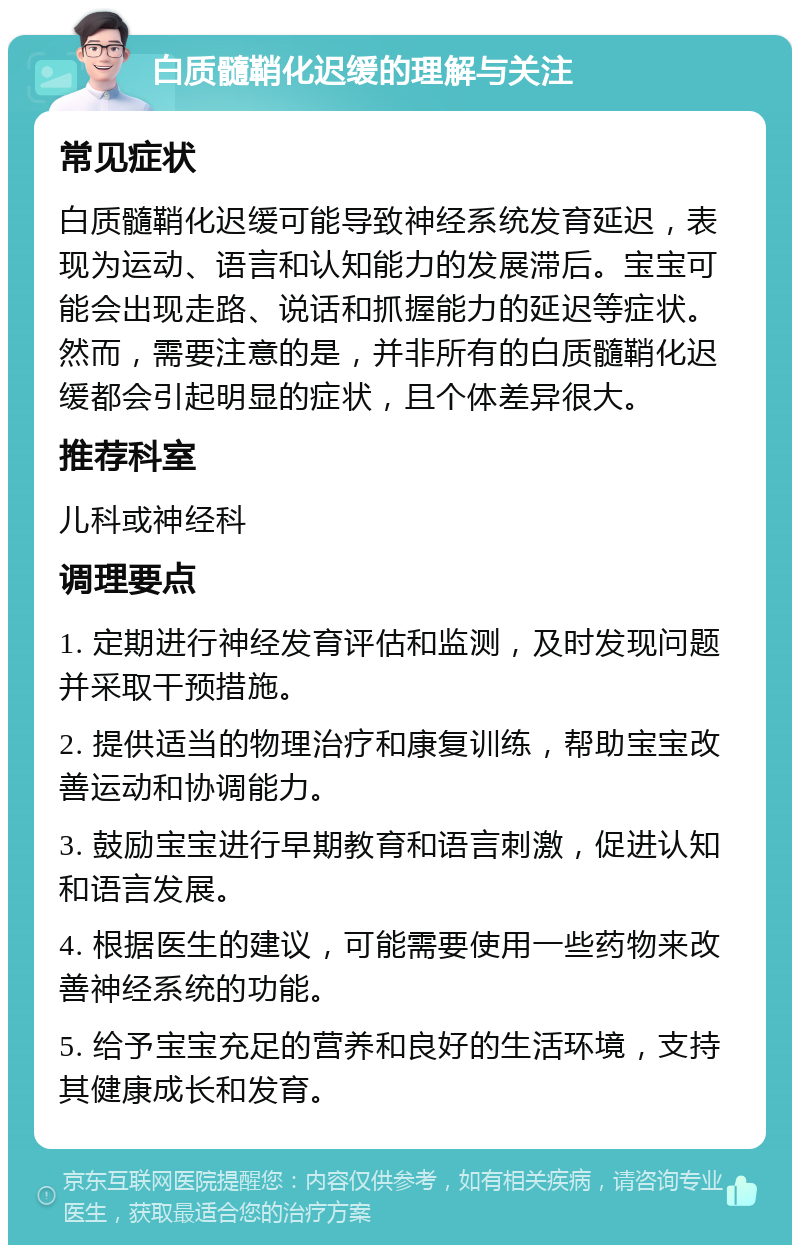 白质髓鞘化迟缓的理解与关注 常见症状 白质髓鞘化迟缓可能导致神经系统发育延迟，表现为运动、语言和认知能力的发展滞后。宝宝可能会出现走路、说话和抓握能力的延迟等症状。然而，需要注意的是，并非所有的白质髓鞘化迟缓都会引起明显的症状，且个体差异很大。 推荐科室 儿科或神经科 调理要点 1. 定期进行神经发育评估和监测，及时发现问题并采取干预措施。 2. 提供适当的物理治疗和康复训练，帮助宝宝改善运动和协调能力。 3. 鼓励宝宝进行早期教育和语言刺激，促进认知和语言发展。 4. 根据医生的建议，可能需要使用一些药物来改善神经系统的功能。 5. 给予宝宝充足的营养和良好的生活环境，支持其健康成长和发育。