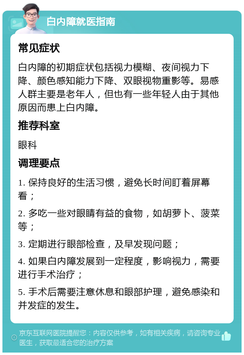 白内障就医指南 常见症状 白内障的初期症状包括视力模糊、夜间视力下降、颜色感知能力下降、双眼视物重影等。易感人群主要是老年人，但也有一些年轻人由于其他原因而患上白内障。 推荐科室 眼科 调理要点 1. 保持良好的生活习惯，避免长时间盯着屏幕看； 2. 多吃一些对眼睛有益的食物，如胡萝卜、菠菜等； 3. 定期进行眼部检查，及早发现问题； 4. 如果白内障发展到一定程度，影响视力，需要进行手术治疗； 5. 手术后需要注意休息和眼部护理，避免感染和并发症的发生。