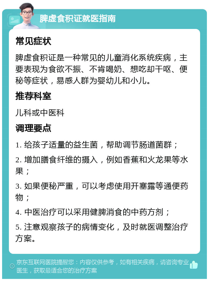 脾虚食积证就医指南 常见症状 脾虚食积证是一种常见的儿童消化系统疾病，主要表现为食欲不振、不肯喝奶、想吃却干呕、便秘等症状，易感人群为婴幼儿和小儿。 推荐科室 儿科或中医科 调理要点 1. 给孩子适量的益生菌，帮助调节肠道菌群； 2. 增加膳食纤维的摄入，例如香蕉和火龙果等水果； 3. 如果便秘严重，可以考虑使用开塞露等通便药物； 4. 中医治疗可以采用健脾消食的中药方剂； 5. 注意观察孩子的病情变化，及时就医调整治疗方案。