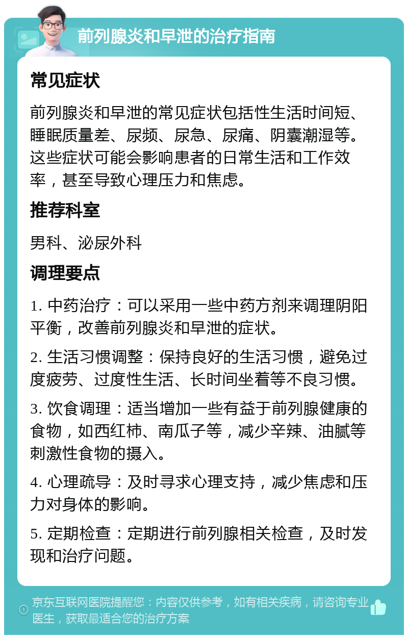 前列腺炎和早泄的治疗指南 常见症状 前列腺炎和早泄的常见症状包括性生活时间短、睡眠质量差、尿频、尿急、尿痛、阴囊潮湿等。这些症状可能会影响患者的日常生活和工作效率，甚至导致心理压力和焦虑。 推荐科室 男科、泌尿外科 调理要点 1. 中药治疗：可以采用一些中药方剂来调理阴阳平衡，改善前列腺炎和早泄的症状。 2. 生活习惯调整：保持良好的生活习惯，避免过度疲劳、过度性生活、长时间坐着等不良习惯。 3. 饮食调理：适当增加一些有益于前列腺健康的食物，如西红柿、南瓜子等，减少辛辣、油腻等刺激性食物的摄入。 4. 心理疏导：及时寻求心理支持，减少焦虑和压力对身体的影响。 5. 定期检查：定期进行前列腺相关检查，及时发现和治疗问题。